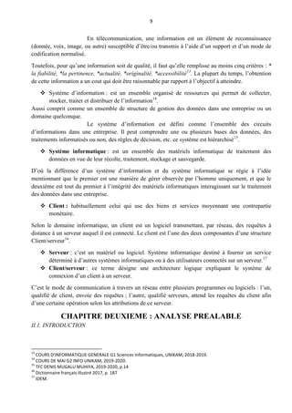 9
En télécommunication, une information est un élément de reconnaissance
(donnée, voix, image, ou autre) susceptible d’être/ou transmis à l’aide d’un support et d’un mode de
codification normalisé.
Toutefois, pour qu’une information soit de qualité, il faut qu’elle remplisse au moins cinq critères : *
la fiabilité, *la pertinence, *actualité, *originalité, *accessibilité13
. La plupart du temps, l’obtention
de cette information a un cout qui doit être raisonnable par rapport à l’objectif à atteindre.
 Système d’information : est un ensemble organisé de ressources qui permet de collecter,
stocker, traiter et distribuer de l’information14
.
Aussi comprit comme un ensemble de structure de gestion des données dans une entreprise ou un
domaine quelconque.
Le système d’information est défini comme l’ensemble des circuits
d’informations dans une entreprise. Il peut comprendre une ou plusieurs bases des données, des
traitements informatisés ou non, des règles de décision, etc. ce système est hiérarchisé15
.
 Système informatique : est un ensemble des matériels informatique de traitement des
données en vue de leur récolte, traitement, stockage et sauvegarde.
D’où la différence d’un système d’information et du système informatique se régie à l’idée
mentionnant que le premier est une manière de gérer observée par l’homme uniquement, et que le
deuxième est tout du premier à l’intégrité des matériels informatiques interagissant sur le traitement
des données dans une entreprise.
 Client : habituellement celui qui use des biens et services moyennant une contrepartie
monétaire.
Selon le domaine informatique, un client est un logiciel transmettant, par réseau, des requêtes à
distance à un serveur auquel il est connecté. Le client est l’une des deux composantes d’une structure
Client/serveur16
.
 Serveur : c’est un matériel ou logiciel. Système informatique destiné à fournir un service
déterminé à d’autres systèmes informatiques ou à des utilisateurs connectés sur un serveur.17
 Client/serveur : ce terme désigne une architecture logique expliquant le système de
connexion d’un client à un serveur.
C’est le mode de communication à travers un réseau entre plusieurs programmes ou logiciels : l’un,
qualifié de client, envoie des requêtes ; l’autre, qualifié serveurs, attend les requêtes du client afin
d’une certaine opération selon les attributions de ce serveur.
CHAPITRE DEUXIEME : ANALYSE PREALABLE
II.1. INTRODUCTION
13
COURS D’INFORMATIQUE GENERALE G1 Sciences Informatiques, UNIKAM, 2018-2019.
14
COURS DE MAI G2 INFO UNIKAM, 2019-2020.
15
TFC DENIS MUGALU MUHIYA, 2019-2020, p.14
16
Dictionnaire français illustré 2017, p. 187
17
IDEM.
 