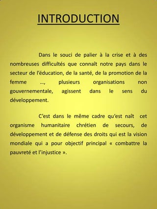 INTRODUCTION
Dans le souci de palier à la crise et à des
nombreuses difficultés que connaît notre pays dans le
secteur de l’éducation, de la santé, de la promotion de la
femme

…,

gouvernementale,

plusieurs
agissent

organisations
dans

le

sens

non
du

développement.
C’est dans le même cadre qu‘est naît cet
organisme

humanitaire

chrétien

de

secours,

de

développement et de défense des droits qui est la vision
mondiale qui a pour objectif principal « combattre la
pauvreté et l’injustice ».

 