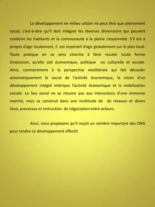 Le développement en milieu urbain ne peut être que pleinement
social, c’est-à-dire qu‘il doit intégrer les diverses dimensions qui peuvent
conduire les habitants et la communauté à la plaine citoyenneté. S’il est à
propos d’agir localement, il est impératif d’agir globalement sur le plan local.
Toute pratique en ce sens cherche à faire reculer toute forme
d’exclusion, qu‘elle soit économique, politique

ou culturelle et sociale.

Ainsi, contrairement à la perspective néolibérale qui fait découler
automatiquement le social de l’activité économique, la vision d’un
développement intégré imbrique l’activité économique et la mobilisation
sociale. Le lieu social ne se résume pas aux interactions d’une immense
marché, mais ce construit dans une multitude de de réseaux et divers
lieux, processus et instruction de négociation entre acteurs.
Ainsi, nous proposons qu‘il reçoit un nombre important des ONG
pour rendre ce développement effectif.

 