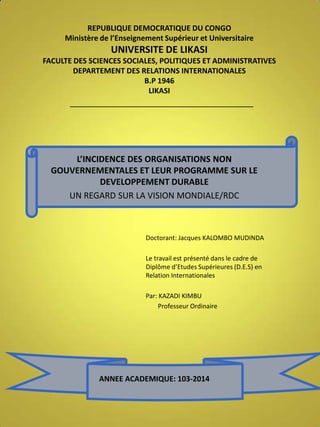 REPUBLIQUE DEMOCRATIQUE DU CONGO
Ministère de l’Enseignement Supérieur et Universitaire

UNIVERSITE DE LIKASI
FACULTE DES SCIENCES SOCIALES, POLITIQUES ET ADMINISTRATIVES
DEPARTEMENT DES RELATIONS INTERNATIONALES
B.P 1946
LIKASI

L’INCIDENCE DES ORGANISATIONS NON
GOUVERNEMENTALES ET LEUR PROGRAMME SUR LE
DEVELOPPEMENT DURABLE
UN REGARD SUR LA VISION MONDIALE/RDC

Doctorant: Jacques KALOMBO MUDINDA
Le travail est présenté dans le cadre de
Diplôme d’Etudes Supérieures (D.E.S) en
Relation Internationales

Par: KAZADI KIMBU
Professeur Ordinaire

ANNEE ACADEMIQUE: 103-2014

 