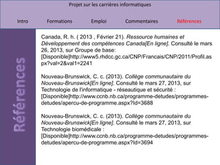 Projet sur les carrières informatiques


Intro     Formations        Emploi          Commentaires     Références

        Canada, R. h. ( 2013 , Février 21). Ressource humaines et
        Développement des compétences Canada[En ligne]. Consulté le mars
        26, 2013, sur Groupe de base:
        [Disponible]http://www5.rhdcc.gc.ca/CNP/Francais/CNP/2011/Profil.as
        px?val=2&val1=2241

        Nouveau-Brunswick, C. c. (2013). Collège communautaire du
        Nouveau-Brunswick[En ligne]. Consulté le mars 27, 2013, sur
        Technologie de l'informatique - réseautique et sécurité :
        [Disponible]http://www.ccnb.nb.ca/programme-detudes/programmes-
        detudes/apercu-de-programme.aspx?Id=3688

        Nouveau-Brunswick, C. c. (2013). Collège communautaire du
        Nouveau-Brunswick[En ligne]. Consulté le mars 27, 2013, sur
        Technologie biomédicale :
        [Disponible]http://www.ccnb.nb.ca/programme-detudes/programmes-
        detudes/apercu-de-programme.aspx?Id=3694
 