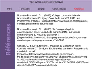Projet sur les carrières informatiques


Intro     Formations         Emploi          Commentaires      Références

        Nouveau-Brunswick, C. c. (2013). Collège communautaire du
        Nouveau-Brunswisk[En ligne]. Consulté le mars 26, 2013, sur
        Programmes d'études: [Disponible]http://www.ccnb.nb.ca/programme-
        detudes/programmes-detudes.aspx

        Nouveau-Brunswick, C. c. (2013). Technologie du génie
        électronique[En ligne]. Consulté le mars 25, 2013, sur Collège
        communautaire du Nouveau-Brunswick :
        [Disponible]http://www.ccnb.nb.ca/programme-detudes/programmes-
        detudes/apercu-de-programme.aspx?Id=3690

        Canada, G. d. (2013, février 5). Travailler au Canada[En ligne].
        Consulté le mars 27, 2013, sur Explorer des carrières - Rapport sur le
        marché du travail:
        [Disponible]http://www.travailleraucanada.gc.ca/rapport-
        fra.do?region=15480&lang=fra&cnp=7212&action=final&backurl=http
        %3A%2F%2Fwww.travailleraucanada.gc.ca%2Fvoir-
        resultats.do%3FtitleKeyword%3DTechniciens%2Bet%2Bm%25E9cani
        ciens%2Bd%2527instruments%2Bindu
 