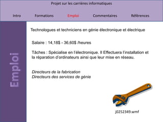 Projet sur les carrières informatiques


Intro     Formations         Emploi          Commentaires           Références


        Technologues et techniciens en génie électronique et électrique


        Salaire : 14,18$ - 36,60$ /heures

        Tâches : Spécialise en l’électronique. Il Effectuera l’installation et
        la réparation d’ordinateurs ainsi que leur mise en réseau.


        Directeurs de la fabrication
        Directeurs des services de génie




                                                            j0252349.wmf
 