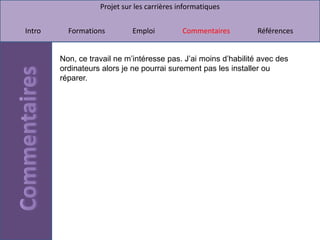 Projet sur les carrières informatiques


Intro     Formations         Emploi          Commentaires        Références


        Non, ce travail ne m’intéresse pas. J’ai moins d’habilité avec des
        ordinateurs alors je ne pourrai surement pas les installer ou
        réparer.
 