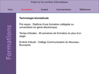 Projet sur les carrières informatiques


Intro    Formations         Emploi          Commentaires      Références


        Technologie biomédicale

        Pré requis : Diplôme d'une formation collégiale ou
        universitaire en génie électronique.

        Temps d’études : 40 semaines de formation en plus d’un
        stage.

        Endroit d’étude : Collège Communautaire du Nouveau-
        Brunswick.
 