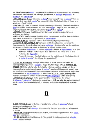ALTERNE (montage) Images* montées de façon à montrer alternativement des actions qui
se déroulent simultanément. On distingue, par exemple, le montage* en parallèle* du
montage* des attractions*.
ANGLE (de prise de vue) Détermine le champ* visuel enregistré par la caméra*. Varie en
fonction de la place de la caméra* par rapport à l'objet filmé et de l'objectif (ouverture
et distance focale) utilisé.
ANNONCE (lí) Terme définissant, pendant un tournage, líaction qui consiste à annoncer le
plan* qui va être tourné. Líannonce est faite avec le clap*. Lorsque la prise est sonore, le
clapman précise le titre du film, les numéros du plan* et de la prise*.
ANTICIPATION (une) Procédé consistant à annoncer une action au spectateur en
prévoyant sa réaction.
ANTI-HEROS (un) Personnage d'un film auquel, contrairement au héros, il est difficile au
spectateur de s'identifier ce qui favorise la distanciation*.
ARRIERE-PLAN (l') Espace qui s'étend derrière le sujet principal de l'image.
ASSISTANT REALISATEUR (lí) Technicien dont le travail consiste à organiser le
tournage du film de manière à permettre au réalisateur* de níavoir plus que des problèmes
artistiques à résoudre. Le travail de líassistant se déroule en deux temps :
• Pendant la préparation* : il fait les repérages*, prépare le dépouillement* et le plan
de travail. Parfois il peut síoccuper de la distribution des petits rôles et de la
recherche des figurants*.
• Pendant le tournage : il veille à la bonne marche quotidienne du film (préparation de
la feuille de service*, des décors, des accessoiresÖ)
A-SYNCHRONISME (un) Décalage entre l'image et le son. Produit des effets de
contrepoint (musique image - voix off*/ image - bruits / image - etc ...). ATTACHE DE
PRESSE (lí) Il/elle est chargé(e) de toutes les relations avec la presse parfois dès le
tournage (invitation de journalistes sur le plateau*, parution díéchos dans la presse) mais
surtout à partir du lancement (rédaction du dossier de presse, organisation de projections,
interviews avec le metteur en scène* et les acteurs). ATTRACTIONS (montage des)
Consiste en líinsertion brutale díun événement extra-diégétique* (effet de surprise).
AUTEUR (droits d'auteur) Règles garantissant les rémunérations des auteurs
(réalisateur*, scénariste*, dialoguiste, compositeur...) AXE (de prise de vue) Ligne passant
par la caméra* (ou l'appareil photoÖ) et indiquant la direction dans laquelle le sujet est
filmé.
B
BANC-TITRE (le) Appareil destiné à reproduire les cartons de générique* et des
documents insérés dans le film.
BANDE-ANNONCE (la) Montage* d'extraits d'un film dont la vocation est le lancement
d'un film.
BANDE-IMAGE (la) Continuité visuelle du film, considérée indépendamment de la bande
son* qui l'accompagne.
BANDE-SON (la) Continuité sonore du film, considérée indépendamment de la bande
image* qui l'accompagne.
 