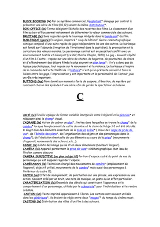 BLOCK BOOKING (le) Par ce système commercial, líexploitant* síengage par contrat à
présenter une série de films (10,12) venant du même distributeur*.
BOX-OFFICE (le) Terme désignant líéchelle des recettes des films. Le classement díun
film au box-office permet notamment de déterminer la valeur commerciale des acteurs.
BRUITAGE (le) Sons rajoutés après le tournage intégrés dans la bande-son* du film.
BURLESQUE (genre) En anglais, slapstick " coup de bâtons". Genre cinématographique
comique composé d'une suite rapide de gags indépendants les uns des autres. Le burlesque
est fondé sur l'absurde (irruption de l'irrationnel dans le quotidien), la provocation et la
caricature des valeurs morales. Le personnage central est en perpétuel conflit avec un
environnement hostile et menaçant (Le Kid, Charlie Chaplin, 1920). Le gag - souvent répété
d'un film à l'autre - repose sur une série de chutes, de bagarres, de poursuites, de chocs
et d'effondrement des décors filmés le plus souvent en plan large* : il n'y a donc pas de
logique psychologique, tout repose sur le mouvement et la violence. Le burlesque s'inspire
de la commedia dell'arte théâtrale : l'histoire* n'est qu'un prétexte servant à faire la
liaison entre les gags, l'improvisation y est importante et la personnalité de l'acteur joue
un rôle très important.
BUTTONS (les) Nom donné aux moments forts de suspens, d'émotion, de mystère qui
concluent chacun des épisodes d'une série afin de garder le spectateur en haleine.
C
ACHE (le) Feuille opaque de forme variable interposée entre l'objectif et la pellicule* et
réduisant ainsi le champ* visuel.
CADRAGE (le) Action de cadrer un plan* ; limites dans lesquelles se trouve le champ* de la
caméra* lorsque líemplacement de cette dernière et le choix de líobjectif ont été décidés.
Il síagit díun des éléments essentiels de la mise en scène* ( choix de l'angle de prise de
vue*, de l'échelle des plans*, de l'organisation des objets et des personnages dans le
champ*), de l'évolution éventuelle de ces éléments au cours de la prise* (mouvements
d'appareil, mouvements des acteurs, etc...).
CADRE (le) Limite de líimage qui se lit en deux dimensions (hauteur/ largeur).
CAMERA (la) Appareil permettant la prise de vues* cinématographique. Mot issu de
líitalien camera obscura
CAMERA SUBJECTIVE (ou plan subjectif) Portion d'espace cadré du point de vue du
personnage qui est supposé regarder l'espace.
CAMERAMAN (le) Technicien chargé des mouvements de caméra* (emplacement de
líappareil, objectif utilisé, mouvements de la caméra* mais aussi des personnages à
líintérieur du cadre Ö).
CAPPER (un) Effet de soulignement, de ponctuation sur une phrase, une expression ou une
action. Souvent créé par un bruit, une note de musique, un geste ou un effet particulier.
CARACTERISATION (la) Ensemble des détails qui constituent l'apparence et le
comportement d'un personnage, utilisés par le scénariste* pour l'individualiser et le rendre
crédible.
CARTON (un) Texte imprimé apparaissant à l'écran. Les cartons sont souvent utilisés
dans les génériques*, ils étaient de règle entre deux "images"* du temps du cinéma muet.
CASTING (le) Distribution des rôles d'un film à des acteurs.
 