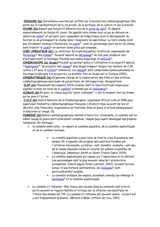 CENSURE (la) Surveillance exercée par un Etat sur la production cinématographique. Elle
porte sur la représentation de la vie privée, de la politique, de la culture et sur la morale.
CHAMP (le) Espace que líobjectif délimite lors de la prise de vues*. Il dépend
essentiellement de líobjectif choisi. On appelle hors-champ tout ce qui se déroule en
dehors du cadre* et qui peut avoir cependant de líimportance pour le déroulement de
líaction ou en prolongeant le champ dans l'imaginaire du spectateur. Le hors-champ níest
pas forcément contenu à líextérieur du cadre* : ainsi un personnage peut sortir du champ
sans franchir le cadre* en sortant díune pièce par exemple.
CHEF OPERATEUR (le) ( ou directeur de la photographie) Technicien responsable de
líéclairage* des scènes*. Souvent associé au découpage* du film pour préparer ses
éclairages avant le tournage. Procède aux essais maquillage et pellicule*.
CINEMASCOPE (ou Scope) Procédé qui permet grâce à l'utilisation d'un objectif spécial,
l'hypergonar*, de projeter des images* plus larges (rapport largeur sur hauteur de 2,35
contre 1,37 pour le format* standard). Les images* sont comprimées (anamorphosées) au
tournage et élargies à la projection. Le premier film en Scope est la Tunique (1952).
CINEMATHEQUE (la) Organisme chargé de la conservation des films et des archives
cinématographiques mais aussi de projections, de rétrospectives, díexpositions.
CLAP (le) Claquement (en anglais). Petite ardoise dont le rebord articulé claque pour
signaler la mise en route de la caméra* ordonnée par le réalisateur*.
CLIMAX (le) En grec, le climax signifie "point culminant", c'est le moment fort du drame
qui se joue à l'écran.
C.N.C (le) Centre National de la Cinématographie, organisme officiel créé en 1946 pour
superviser líindustrie cinématographique française ( étude et mise au point de lois et
décrets, aide financière, organisation de festivals, mise en place d'actions pédagogiques
d'éducation à l'image, Ö).
COMEDIE (la) Genre cinématographique destiné à faire rire. Universelle, la comédie est en
même temps un genre particulièrement complexe, chaque pays ayant développé ses propres
tendances. On distingue :
• la comédie américaine : on sépare la comédie populiste, de la comédie sophistiquée
et de la comédie loufoque.
• La comédie populiste a pour toile de fond la crise économique des
années 30, à laquelle elle propose des solutions fondées sur
l'initiative individuelle. Le héros - naïf, honnête, modeste - est issu
de la classe moyenne rurale et incarne les valeurs originelles de
l'Amérique. (Monsieur Smith au Sénat, Franck Capra, 1939)
• La comédie sophistiquée qui repose sur l'insouciance et la dérision.
Les personnages sont le plus souvent issus de l'aristocratie
européenne. (Haute pègre, Ernst Lubitsch, 1932). Souvent écrites
autour d'une histoire sentimentale, les dialogues* sont
particulièrement soignés.
• La comédie loufoque (en anglais, screwball comedy) qui mélange le
burlesque* et la comédie sophistiquée.
• La comédie à l'italienne : Elle trouve ses racines dans la commedia dell'arte et
porte souvent un regard réaliste et critique sur la situation sociopolitique de
l'Italie des années 60 /70. La comédie à l'italienne est souvent amère : la mort est
y est fréquemment présente. (Miracle à Milan, Vittorio de Sica, 1951)
 