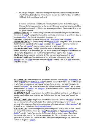 • Le comique français : Il se caractérise par l'importance des dialogues (Le roman
d'un tricheur, Sacha Guitry, 1936) et puise souvent ses histoires dans la tradition
théâtrale de la comédie de boulevard.
L'humour britannique : fondé sur la "dénonciation mesurée" du système anglais,
l'humour britannique consiste le plus souvent à insérer une situation anormale (donc
comique) dans un cadre réaliste. Les personnages utilisent fréquemment le principe
du "pince sans rire".
COMPOSITION (la) Elle porte sur líagencement des masses et des lignes essentielles à
líintérieur du cadre*. (composition homogène, équilibrée, symétrique ou le contraire dans le
cadre des scènes* díaction, de mouvement, de danger,...)
CONTINUITE (la) Description de chaque scène* du scénario* avec dialogues*.
CONTRE-CHAMP (le) Le contre-champ est une prise de vue* enregistrée dans la direction
diamétralement opposée à celle du plan* précédent (Ex : champ* : plan d'un homme qui
regarde face à la caméra* ; contre-champ : plan de ce qu'il regarde).
CONTRE-PLONGEE (une) Il síagit díun effet visuel obtenu en plaçant la caméra* au-
dessous de líobjet ou du personnage que líon désire filmer. Elle sert parfois à déformer ou
à donner plus de puissance aux objets et aux personnages apparus dans le plan*.
COUPE (une) Rupture dans la continuité du film, marquant un changement de plan*.
COURT-METRAGE (un) Film dont la durée est inférieure à 57 minutes. CUT (un)
Montage* "cut" ou coupe* franche entre deux plans*. Passage "sec" d'un plan* au suivant,
sans effet optique.
D
DECOUPAGE (le) Cíest une opération qui consiste à diviser chaque scène* ou séquence* en
autant de plans* que le metteur en scène* le désire. Il síagit díun travail à la fois technique
et artistique. Un découpage technique prend une forme précise : sur la partie gauche se
trouvent les images*, sur la droite les sons. On indique le numéro des plans*, leur grosseur,
les mouvements de caméra*, les dialogues*, la musique et les bruits. Toutes les indications
techniques sont soulignées.
DENOUEMENT (le) Il résout chacun des conflits exposés tout au long du récit. Il peut se
boucler avec le début pour observer une évolution ou créer une fin de type "ouvert" ou
"fermé".
DEPOUILLEMENT (le) Il síagit díune opération qui consiste à étudier les scènes* díun film
une par une pour en extraire et classer tous les éléments techniques et artistiques
(acteurs, rôles, costumes, figuration, accessoires, véhicules, animaux, effets spéciaux*, Ö).
Cette tâche est réalisée par líassistant réalisateur*.
DIALOGUES (les) Ensemble des phrases prononcées par les acteurs dans un film. Ils sont
soit enregistrés en même temps que l'image* (son direct*), soit postsynchronisés* ou
doublés* quand il s'agit d'une version du film destinée à un pays étranger. Ils ont pour
fonction de faire avancer l'action, de communiquer des faits et des informations au
spectateur, de révéler des conflits et l'état émotionnel des personnages, de commenter
l'action et de gérer l'ellipse*.
 