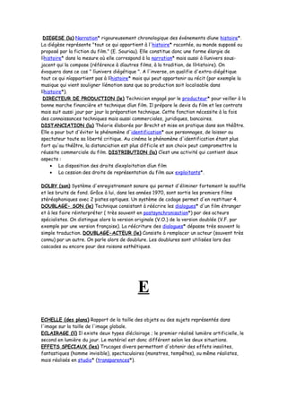 DIEGESE (la) Narration* rigoureusement chronologique des événements díune histoire*.
La diégèse représente "tout ce qui appartient à l'histoire* racontée, au monde supposé ou
proposé par la fiction du film." (E. Souriau). Elle constitue donc une forme élargie de
líhistoire* dans la mesure où elle correspond à la narration* mais aussi à líunivers sous-
jacent qui la compose (référence à díautres films, à la tradition, de líHistoire). On
évoquera dans ce cas " líunivers diégétique ". A l'inverse, on qualifie d'extra-diégétique
tout ce qui níappartient pas à líhistoire* mais qui peut appartenir au récit (par exemple la
musique qui vient souligner líémotion sans que sa production soit localisable dans
líhistoire*).
DIRECTEUR DE PRODUCTION (le) Technicien engagé par le producteur* pour veiller à la
bonne marche financière et technique díun film. Il prépare le devis du film et les contrats
mais suit aussi jour par jour la préparation technique. Cette fonction nécessite à la fois
des connaissances techniques mais aussi commerciales, juridiques, bancaires.
DISTANCIATION (la) Théorie élaborée par Brecht et mise en pratique dans son théâtre.
Elle a pour but d'éviter le phénomène d'identification* aux personnages, de laisser au
spectateur toute sa liberté critique. Au cinéma le phénomène d'identification étant plus
fort qu'au théâtre, la distanciation est plus difficile et son choix peut compromettre la
réussite commerciale du film. DISTRIBUTION (la) Cíest une activité qui contient deux
aspects :
• La disposition des droits díexploitation díun film
• La cession des droits de représentation du film aux exploitants*.
DOLBY (son) Système d'enregistrement sonore qui permet d'éliminer fortement le souffle
et les bruits de fond. Grâce à lui, dans les années 1970, sont sortis les premiers films
stéréophoniques avec 2 pistes optiques. Un système de codage permet d'en restituer 4.
DOUBLAGE- SON (le) Technique consistant à réécrire les dialogues* d'un film étranger
et à les faire réinterpréter ( très souvent en postsynchronisation*) par des acteurs
spécialistes. On distingue alors la version originale (V.O.) de la version doublée (V.F. par
exemple par une version française). La réécriture des dialogues* dépasse très souvent la
simple traduction. DOUBLAGE-ACTEUR (le) Consiste à remplacer un acteur (souvent très
connu) par un autre. On parle alors de doublure. Les doublures sont utilisées lors des
cascades ou encore pour des raisons esthétiques.
E
ECHELLE (des plans) Rapport de la taille des objets ou des sujets représentés dans
l'image sur la taille de l'image globale.
ECLAIRAGE (lí) Il existe deux types díéclairage ; le premier réalisé lumière artificielle, le
second en lumière du jour. Le matériel est donc différent selon les deux situations.
EFFETS SPECIAUX (les) Trucages divers permettant d'obtenir des effets insolites,
fantastiques (homme invisible), spectaculaires (monstres, tempêtes), ou même réalistes,
mais réalisés en studio* (transparences*).
 