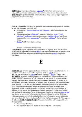 ELLIPSE (une) Raccordement de deux séquences* en omettant volontairement un
fragment temporel dans le déroulement réel du film, sans en altérer la compréhension.
ENCHAINE On appelle enchaîné la substitution díune image à une autre par líapparition
progressive de la deuxième image.
EQUIPE TECHNIQUE (lí) Se dit de líensemble des techniciens qui préparent et réalisent
un film. Une équipe est constituée par :
• La production : directeur de production*, régisseur*, secrétaire de production,
comptable
• Líéquipe de tournage : réalisateur*, assistant réalisateur, scripte*, chef
opérateur*, caméraman*, assistants opérateurs, ingénieurs du son*, perchman,
équipe de décoration, accessoiriste*, maquilleuse, habilleuse*, photographe de
plateau
• Montage* et finition : équipe montage
Ouvriers : machinistes et électriciens
EXPLOITANT (un) Un exploitant est le propriétaire ou le gérant díune salle de cinéma.
EXPOSITION (l') Partie initiale du scénario* dans laquelle sont exposés au spectateur les
différents éléments et les points de départ à partir desquels l'histoire* va pouvoir
fonctionner.
F
FIGURANT (un) Personne apparaissant dans un film mais n'ayant pas de texte à dire. Il
peut faire partie d'une foule ou être un passant dans une scène* de rue.
FILAGE (un) Mouvement de caméra* tellement rapide que l'image* n'est pas nette.
FILM NOIR (le) Genre cinématographique né aux Etats-Unis (Le faucon maltais, John
Huston, 1941). A l'intersection du film d'horreur, du film policier et du genre réaliste
poétique, il se caractérise par des films particulièrement pessimistes. La société qu'ils
décrivent est violente et corrompue, les rapports entre les individus sont souvent fondés
sur la traîtrise. Le film noir met généralement la fatalité au centre de sa mise en scène.
Cette fatalité s'incarne souvent dans le personnage d'une femme, très belle mais
dangereuse, qui mettra le héros en péril. Le film noir original était caractérisé par un
éclairage en clair-obscur des scènes de nuit (souvent pluvieuses), l'utilisation d'ombres
pour souligner la psychologie d'un personnage ou une situation narrative, des plans serrés*
pour donner un sentiment d'enfermement. Le film noir, né dans les années 40/50, est
indissociable de son contexte de production (sentiment d'insécurité né avec la Seconde
guerre mondiale et la Guerre froide, MacCarthysme, désillusions au sujet de l'émancipation
de la femme,Ö). FINANCEMENT (le) Le financement des films est rendu possible par
divers procédés
• Une avance distributeur
• Une coproduction avec les chaînes de télévision (Canal + par exemple)
 