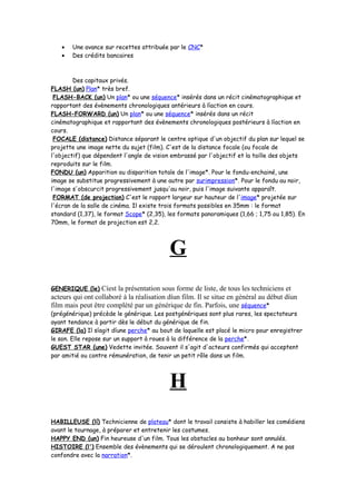 • Une avance sur recettes attribuée par le CNC*
• Des crédits bancaires
Des capitaux privés.
FLASH (un) Plan* très bref.
FLASH-BACK (un) Un plan* ou une séquence* insérés dans un récit cinématographique et
rapportant des évènements chronologiques antérieurs à líaction en cours.
FLASH-FORWARD (un) Un plan* ou une séquence* insérés dans un récit
cinématographique et rapportant des évènements chronologiques postérieurs à líaction en
cours.
FOCALE (distance) Distance séparant le centre optique d'un objectif du plan sur lequel se
projette une image nette du sujet (film). C'est de la distance focale (ou focale de
l'objectif) que dépendent l'angle de vision embrassé par l'objectif et la taille des objets
reproduits sur le film.
FONDU (un) Apparition ou disparition totale de l'image*. Pour le fondu-enchainé, une
image se substitue progressivement à une autre par surimpression*. Pour le fondu au noir,
l'image s'obscurcit progressivement jusqu'au noir, puis l'image suivante apparaît.
FORMAT (de projection) C'est le rapport largeur sur hauteur de l'image* projetée sur
l'écran de la salle de cinéma. Il existe trois formats possibles en 35mm : le format
standard (1,37), le format Scope* (2,35), les formats panoramiques (1,66 ; 1,75 ou 1,85). En
70mm, le format de projection est 2,2.
G
GENERIQUE (le) Cíest la présentation sous forme de liste, de tous les techniciens et
acteurs qui ont collaboré à la réalisation díun film. Il se situe en général au début díun
film mais peut être complété par un générique de fin. Parfois, une séquence*
(prégénérique) précède le générique. Les postgénériques sont plus rares, les spectateurs
ayant tendance à partir dès le début du générique de fin.
GIRAFE (la) Il síagit díune perche* au bout de laquelle est placé le micro pour enregistrer
le son. Elle repose sur un support à roues à la différence de la perche*.
GUEST STAR (une) Vedette invitée. Souvent il s'agit d'acteurs confirmés qui acceptent
par amitié ou contre rémunération, de tenir un petit rôle dans un film.
H
HABILLEUSE (lí) Technicienne de plateau* dont le travail consiste à habiller les comédiens
avant le tournage, à préparer et entretenir les costumes.
HAPPY END (un) Fin heureuse d'un film. Tous les obstacles au bonheur sont annulés.
HISTOIRE (l') Ensemble des évènements qui se déroulent chronologiquement. A ne pas
confondre avec la narration*.
 