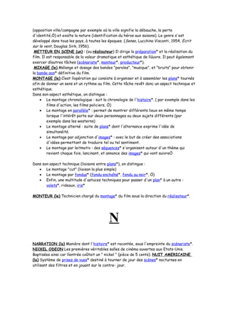 (opposition ville/campagne par exemple où la ville signifie la débauche, la perte
d'identité,Ö) et exalte la nature (identification du héros aux saisons). Le genre s'est
développé dans tous les pays, à toutes les époques. (Senso, Lucchino Visconti, 1954, Ecrit
sur le vent, Douglas Sirk, 1956).
METTEUR EN SCENE (un) : (ou réalisateur) Il dirige la préparation* et la réalisation du
film. Il est responsable de la valeur dramatique et esthétique de líúuvre. Il peut également
exercer díautres tâches (scénariste*, monteur*, producteur*).
MIXAGE (le) Mélange et dosage des bandes "paroles", "musique", et "bruits" pour obtenir
la bande-son* définitive du film.
MONTAGE (le) Cíest líopération qui consiste à organiser et à assembler les plans* tournés
afin de donner un sens et un rythme au film. Cette tâche revêt donc un aspect technique et
esthétique.
Dans son aspect esthétique, on distingue :
• Le montage chronologique : suit la chronologie de l'histoire*. ( par exemple dans les
films d'action, les films policiers, Ö)
• Le montage en parallèle* : permet de montrer différents lieux en même temps
lorsque l'intérêt porte sur deux personnages ou deux sujets différents (par
exemple dans les westerns)
• Le montage alterné : suite de plans* dont l'alternance exprime l'idée de
simultanéité.
• Le montage par adjonction d'images* : avec le but de créer des associations
d'idées permettant de traduire tel ou tel sentiment.
• Le montage par leitmotiv : des séquences* s'organisent autour d'un thème qui
revient chaque fois, lancinant, et annonce des images* qui vont suivreÖ
Dans son aspect technique (liaisons entre plans*), on distingue :
• Le montage "cut" (liaison la plus simple)
• Le montage par fondus* (fondu enchaîné*, fondu au noir*, Ö)
• Enfin, une multitude d'astuces techniques pour passer d'un plan* à un autre :
volets*, rideaux, iris*
MONTEUR (le) Technicien chargé du montage* du film sous la direction du réalisateur*.
N
NARRATION (la) Manière dont l'histoire* est racontée, sous l'empreinte du scénariste*.
NICKEL ODEON Les premières véritables salles de cinéma ouvertes aux Etats-Unis.
Baptisées ainsi car líentrée coûtait un " nickel " (pièce de 5 cents). NUIT AMERICAINE
(la) Système de prises de vues* destiné à tourner de jour des scènes* nocturnes en
utilisant des filtres et en jouant sur le contre- jour.
 