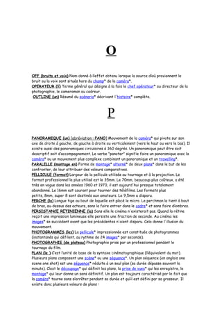 O
OFF (bruits et voix) Nom donné à líeffet obtenu lorsque la source díoù proviennent le
bruit ou la voix sont situés hors du champ* de la caméra*.
OPERATEUR (lí) Terme général qui désigne à la fois le chef opérateur* ou directeur de la
photographie, le cameraman ou cadreur.
OUTLINE (un) Résumé du scénario* décrivant l'histoire* complète.
P
PANORAMIQUE (un) [abréviation : PANO] Mouvement de la caméra* qui pivote sur son
axe de droite à gauche, de gauche à droite ou verticalement (vers le haut ou vers le bas). Il
existe aussi des panoramiques circulaires à 360 degrés. Un panoramique peut être soit
descriptif soit d’accompagnement. Le verbe "panoter" signifie faire un panoramique avec la
caméra* ou un mouvement plus complexe combinant un panoramique et un travelling*.
PARALELLE (montage en) Forme de montage* alterné* de deux plans* dans le but de les
confronter, de leur attribuer des valeurs comparatives.
PELLICULE (format) Largeur de la pellicule utilisée au tournage et à la projection. Le
format professionnel le plus utilisé est le 35mm. Le 70mm, beaucoup plus coûteux, a été
très en vogue dans les années 1960 et 1970, il est aujourd'hui presque totalement
abandonné. Le 16mm est courant pour tourner des téléfilms. Les formats plus
petits, 8mm, super 8 sont destinés aux amateurs. Le 9,5mm a disparu.
PERCHE (la) Longue tige au bout de laquelle est placé le micro. Le perchman la tient à bout
de bras, au-dessus des acteurs, sans la faire entrer dans le cadre* et sans faire díombres.
PERSISTANCE RETINIENNE (la) Sans elle le cinéma n'existerait pas. Quand la rétine
reçoit une impression lumineuse elle persiste une fraction de seconde. Au cinéma les
images* se succèdent avant que les précédentes n'aient disparu. Cela donne l'illusion du
mouvement.
PHOTOGRAMMES (les) La pellicule* impressionnée est constituée de photogrammes
(instantanés qui défilent, au rythme de 24 images* par seconde).
PHOTOGRAPHIE (de plateau) Photographie prise par un professionnel pendant le
tournage du film.
PLAN (le ) C’est l’unité de base de la syntaxe cinématographique (líéquivalent du mot).
Plusieurs plans composent une scène* ou une séquence*. Un plan séquence (en anglais one
scene one shot) est une séquence* réduite à un seul plan (sa durée dépasse souvent la
minute). Cíest le découpage* qui définit les plans, la prise de vues* qui les enregistre, le
montage* qui leur donne un sens définitif. Un plan est toujours caractérisé par le fait que
la caméra* tourne sans síarrêter pendant sa durée et quíil est défini par sa grosseur. Il
existe donc plusieurs valeurs de plans :
 