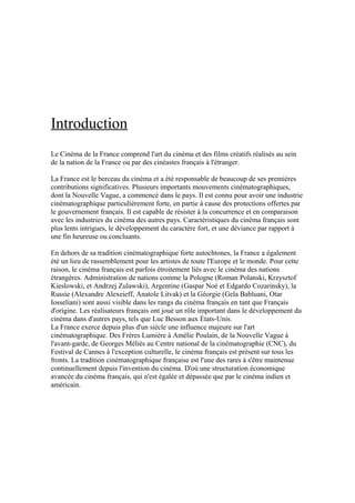 Introduction
Le Cinéma de la France comprend l'art du cinéma et des films créatifs réalisés au sein
de la nation de la France ou par des cinéastes français à l'étranger.
La France est le berceau du cinéma et a été responsable de beaucoup de ses premières
contributions significatives. Plusieurs importants mouvements cinématographiques,
dont la Nouvelle Vague, a commencé dans le pays. Il est connu pour avoir une industrie
cinématographique particulièrement forte, en partie à cause des protections offertes par
le gouvernement français. Il est capable de résister à la concurrence et en comparaison
avec les industries du cinéma des autres pays. Caractéristiques du cinéma français sont
plus lents intrigues, le développement du caractère fort, et une déviance par rapport à
une fin heureuse ou concluants.
En dehors de sa tradition cinématographique forte autochtones, la France a également
été un lieu de rassemblement pour les artistes de toute l'Europe et le monde. Pour cette
raison, le cinéma français est parfois étroitement liés avec le cinéma des nations
étrangères. Administration de nations comme la Pologne (Roman Polanski, Krzysztof
Kieslowski, et Andrzej Zulawski), Argentine (Gaspar Noé et Edgardo Cozarinsky), la
Russie (Alexandre Alexeieff, Anatole Litvak) et la Géorgie (Gela Babluani, Otar
Iosseliani) sont aussi visible dans les rangs du cinéma français en tant que Français
d'origine. Les réalisateurs français ont joué un rôle important dans le développement du
cinéma dans d'autres pays, tels que Luc Besson aux États-Unis.
La France exerce depuis plus d'un siècle une influence majeure sur l'art
cinématographique. Des Frères Lumière à Amélie Poulain, de la Nouvelle Vague à
l'avant-garde, de Georges Méliès au Centre national de la cinématographie (CNC), du
Festival de Cannes à l'exception culturelle, le cinéma français est présent sur tous les
fronts. La tradition cinématographique française est l'une des rares à s'être maintenue
continuellement depuis l'invention du cinéma. D'où une structuration économique
avancée du cinéma français, qui n'est égalée et dépassée que par le cinéma indien et
américain.
 