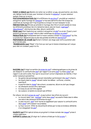 POINT D'ORGUE (un) Manière de rester sur un détail, un gag, une ponctuation, une chute,
une réplique lourde de sens, pour terminer et boucler la séquence*, ou pour annoncer
quelque chose qui va suivre.
POSTSYNCHRONISATION (la) A la différence du son direct*, procédé qui consiste à
enregistrer après tournage les dialogues* et les sons définitifs díun film lorsque les
conditions de tournage sont trop bruyantes ou lorsque l'on veut manipuler le son.
PREPARATION (la) Période qui précède le tournage díun film et où sont passés en revue
les différents problèmes liés à la réalisation (devis, plan de travail, repérages*,
dépouillement*, distribution des rôles, décors, matérielÖ).
PRISE (une) Cíest líopération qui consiste à enregistrer un plan* ou un son. Il peut y avoir
plusieurs prises pour un plan* selon le désir esthétique du metteur en scène*.
PRODUCTEUR (le) Professionnel dont le travail consiste à établir le financement* du film.
Le producteur dépend de plus en plus des grandes sociétés de distribution*.
PROFONDEUR DE CHAMP (la) Permet d'obtenir une image aussi nette au premier plan
qu'à l'arrière plan.
PROGRESSION (une) "Règle" d'écriture qui veut que la tension dramatique soit conçue
pour aller en croissant jusqu'à la fin.
R
RACCORD (un) Il síagit en matière de prises de vues* cinématographiques ou de prises de
son díassurer la continuité díun plan* par rapport à un autre plan* ou díune scène* par
rapport à une autre scène. Pour que le raccord soit correct (impression de réalité), il faut
veiller à plusieurs paramètres :
• les gestes des personnages doivent síenchaîner parfaitement díun plan* à líautre.
• les objets dans le champ* doivent rester les mêmes : coiffures, cravates,
lunettes,Ö
• la position dans le champ* des acteurs, accessoires, décors ne doit pas changer.
• les vêtements doivent être identiques
• le niveau du son doit être égalisé
• les couleurs, la lumière ne doivent pas différer
Par ailleurs, lors de la prises de vues*, on peut prévoir des effets de raccord :
• Le raccord dans l'axe : montage* entre deux plans* successifs filmés dans le même
axe mais à des distances différentes du sujet.
• Le plan raccord : plan* bref tourné en supplément pour assurer la continuité entre
deux plans* difficilement raccordables.
• Le faux raccord : Effet de discontinuité obtenu par la mise en évidence délibérée
d'un changement de plan*.
RALENTI (un) Effet spécial obtenu en projetant à vitesse normale des images* prises à
vitesse supérieure.
RAPPORTS (cahiers de ) Il síagit de 3 cahiers utilisés par le (la) scripte *.
 