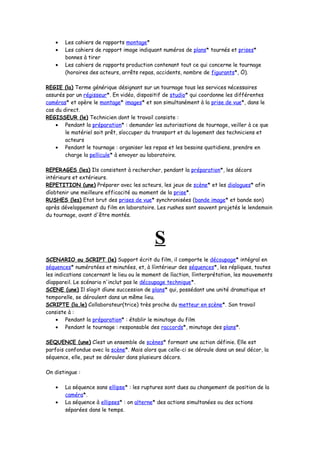 • Les cahiers de rapports montage*
• Les cahiers de rapport image indiquant numéros de plans* tournés et prises*
bonnes à tirer
• Les cahiers de rapports production contenant tout ce qui concerne le tournage
(horaires des acteurs, arrêts repas, accidents, nombre de figurants*, Ö).
REGIE (la) Terme générique désignant sur un tournage tous les services nécessaires
assurés par un régisseur*. En vidéo, dispositif de studio* qui coordonne les différentes
caméras* et opère le montage* images* et son simultanément à la prise de vue*, dans le
cas du direct.
REGISSEUR (le) Technicien dont le travail consiste :
• Pendant la préparation* : demander les autorisations de tournage, veiller à ce que
le matériel soit prêt, síoccuper du transport et du logement des techniciens et
acteurs
• Pendant le tournage : organiser les repas et les besoins quotidiens, prendre en
charge la pellicule* à envoyer au laboratoire.
REPERAGES (les) Ils consistent à rechercher, pendant la préparation*, les décors
intérieurs et extérieurs.
REPETITION (une) Préparer avec les acteurs, les jeux de scène* et les dialogues* afin
díobtenir une meilleure efficacité au moment de la prise*.
RUSHES (les) Etat brut des prises de vue* synchronisées (bande image* et bande son)
après développement du film en laboratoire. Les rushes sont souvent projetés le lendemain
du tournage, avant d'être montés.
S
SCENARIO ou SCRIPT (le) Support écrit du film, il comporte le découpage* intégral en
séquences* numérotées et minutées, et, à líintérieur des séquences*, les répliques, toutes
les indications concernant le lieu ou le moment de líaction, líinterprétation, les mouvements
díappareil. Le scénario n'inclut pas le découpage technique*.
SCENE (une) Il síagit díune succession de plans* qui, possédant une unité dramatique et
temporelle, se déroulent dans un même lieu.
SCRIPTE (la,le) Collaborateur(trice) très proche du metteur en scène*. Son travail
consiste à :
• Pendant la préparation* : établir le minutage du film
• Pendant le tournage : responsable des raccords*, minutage des plans*.
SEQUENCE (une) Cíest un ensemble de scènes* formant une action définie. Elle est
parfois confondue avec la scène*. Mais alors que celle-ci se déroule dans un seul décor, la
séquence, elle, peut se dérouler dans plusieurs décors.
On distingue :
• La séquence sans ellipse* : les ruptures sont dues au changement de position de la
caméra*.
• La séquence à ellipses* : on alterne* des actions simultanées ou des actions
séparées dans le temps.
 