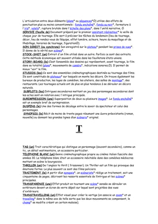 L'articulation entre deux éléments (plans* ou séquences*Ö) utilise des effets de
ponctuation plus ou moins conventionnels : fondu enchaîné*, fondu au noir*, fermeture à
l'iris*, volets*, rupture brutale dans l'échelle des plans*, dans l'unité narrative, Ö
SERVICE (feuille de) Document préparé par le premier assistant réalisateur* la veille de
chaque jour de tournage. Elle sert à préciser les tâches du lendemain (lieu de tournage,
décor, lieu de rendez-vous de líéquipe, effet lumière, acteurs, heure du maquillage et de
líhabillage, horaires de tournage, figurationÖ).
SON DIRECT (ou synchrone) Son enregistré sur le plateau* pendant les prises de vues*.
Il donne de la vérité aux scènes*.
STOCK-SHOT (un) Extrait d'un film utilisé dans un autre. Parfois ce sont des extraits.
Cette méthode économique est souvent utilisée dans les feuilletons états-uniens.
STORY-BOARD (le) Cíest líensemble des dessins qui représentent, avant tournage, le film
dans sa totalité (plans*, mouvements de caméra*, indications sonores,Ö). Il permet de
mieux "voir" le film.
STUDIOS (les) Ce sont des ensembles cinématographiques destinés au tournage des films.
Ils sont constitués de plateaux* sur lesquels on monte les décors. On trouve également les
bureaux de production, les loges de comédien, les ateliers, des salles de montage*, des
restaurants. Les tournages actuels ont de plus en plus tendance à se dérouler en décors
naturels.
SUBPLOTS (les) Intrigues secondaires mettant en jeu des personnages secondaires dont
les actes sont en relation avec l'intrigue principale.
SURIMPRESSION (une) Superposition de deux ou plusieurs images*. Le fondu enchaîné*
est un exemple bref de surimpression.
SUSPENS (le) Une des formes de décalage entre le savoir du spectateur et celui des
personnages.
SYNOPSIS (le) Récit de moins de trente pages résumant une úuvre préexistante (roman,
nouvelle) ou donnant les grandes lignes díun scénario* original.
T
TAG (un) Trait caractéristique qui distingue un personnage (souvent secondaire), comme un
tic, un détail vestimentaire, un accessoire particulier.
TELEPHONE BLANC (un) Genre cinématographique propre au cinéma italien fasciste des
années 30. Le téléphone blanc était un accessoire inévitable dans des comédies médiocres
mettant en scène la bourgeoisie.
THRILLER (un) De l'anglais to thrill ( frissonner). Un Thriller est un film qui provoque des
émotions fortes. Le plus souvent ce sont des films policiers.
TRAITEMENT (le) A partir díun synopsis*, un scénariste* rédige un traitement, soit une
cinquantaine de pages, décrivant les ressorts essentiels de líintrigue et les scènes*
principales.
TRANSPARENCE (une) Effet produit en tournant une scène* sensée se dérouler en
extérieurs devant un écran de verre dépoli sur lequel sont projetées des vues
d'extérieurs.
TRANSTRAVELLING (un) Effet visuel pour créer le vertige (on associe un zoom* et un
travelling* dans le même axe de telle sorte que les deux mouvements se compensent, le
champ* se modifie créant un certain malaise).
 