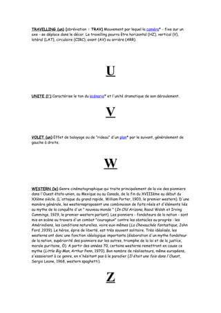 TRAVELLING (un) [abréviation : TRAV] Mouvement par lequel la caméra* - fixe sur un
axe - se déplace dans le décor. Le travelling pourra être horizontal (HZ), vertical (V),
latéral (LAT), circulaire (CIRC), avant (AV) ou arrière (ARR).
U
UNITE (l') Caractérise le ton du scénario* et l'unité dramatique de son déroulement.
V
VOLET (un) Effet de balayage ou de "rideau" d'un plan* par le suivant, généralement de
gauche à droite.
W
WESTERN (le) Genre cinématographique qui traite principalement de la vie des pionniers
dans l'Ouest états-unien, au Mexique ou au Canada, de la fin du XVIIIème au début du
XXème siècle. (L'attaque du grand rapide, William Porter, 1903, le premier western). D'une
manière générale, les westernsproposent une combinaison de faits réels et d'éléments liés
au mythe de la conquête d'un " nouveau monde " (In Old Arizona, Raoul Walsh et Irving
Cummings, 1929, le premier western parlant). Les pionniers - fondateurs de la nation - sont
mis en scène au travers d'un combat "courageux" contre les obstacles au progrès : les
Amérindiens, les conditions naturelles, voire eux-mêmes (La Chevauchée fantastique, John
Ford ,1939). Le héros, épris de liberté, est très souvent solitaire. Très idéalisés, les
westerns ont donc une fonction idéologique importante (élaboration d'un mythe fondateur
de la nation, supériorité des pionniers sur les autres, triomphe de la loi et de la justice,
morale puritaine, Ö). A partir des années 70, certains westerns remettront en cause ce
mythe (Little Big Man, Arthur Penn, 1970). Bon nombre de réalisateurs, même européens,
s'essaieront à ce genre, en n'hésitant pas à le parodier (Il était une fois dans l'Ouest,
Sergio Leone, 1968, western spaghetti).
Z
 