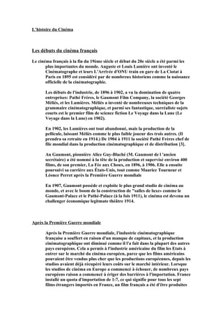 L’histoire du Cinéma
Les débuts du cinéma français
Le cinéma français à la fin du 19ème siècle et début du 20e siècle a été parmi les
plus importantes du monde. Auguste et Louis Lumière ont inventé le
Cinématographe et leurs L'Arrivée d'ONU train en gare de La Ciotat à
Paris en 1895 est considéré par de nombreux historiens comme la naissance
officielle de la cinématographie.
Les débuts de l'industrie, de 1896 à 1902, a vu la domination de quatre
entreprises: Pathé Frères, le Gaumont Film Company, la société Georges
Méliès, et les Lumières. Méliès a inventé de nombreuses techniques de la
grammaire cinématographique, et parmi ses fantastique, surréaliste sujets
courts est le premier film de science fiction Le Voyage dans la Lune (Le
Voyage dans la Lune) en 1902).
En 1902, les Lumières ont tout abandonné, mais la production de la
pellicule, laissant Méliès comme le plus faible joueur des trois autres. (Il
prendra sa retraite en 1914.) De 1904 à 1911 la société Pathé Frères chef de
file mondial dans la production cinématographique et de distribution [3].
Au Gaumont, pionnière Alice Guy-Blaché (M. Gaumont de l 'ancien
secrétaire) a été nommé à la tête de la production et supervisé environ 400
films, de son premier, La Fée aux Choux, en 1896, à 1906. Elle a ensuite
poursuivi sa carrière aux États-Unis, tout comme Maurice Tourneur et
Léonce Perret après la Première Guerre mondiale
En 1907, Gaumont possède et exploite le plus grand studio de cinéma au
monde, et avec le boom de la construction de "salles de luxe» comme le
Gaumont-Palace et le Pathé-Palace (à la fois 1911), le cinéma est devenu un
challenger économique legitmate théâtre 1914.
Après la Première Guerre mondiale
Après la Première Guerre mondiale, l'industrie cinématographique
française a souffert en raison d'un manque de capitaux, et la production
cinématographique ont diminué comme il l'a fait dans la plupart des autres
pays européens. Cela a permis à l'industrie américaine du film les Etats à
entrer sur le marché du cinéma européen, parce que les films américains
pouvaient être vendus plus cher que les productions européennes, depuis les
studios avaient déjà récupéré leurs coûts sur le marché intérieur. Lorsque
les studios de cinéma en Europe a commencé à échouer, de nombreux pays
européens raison a commencé à ériger des barrières à l'importation. France
installé un quota d'importation de 1:7, ce qui signifie pour tous les sept
films étrangers importés en France, un film français a été d'être produites
 