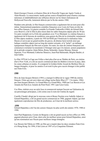 Henri-Georges Clouzot, et d'autres films de la Nouvelle Vague par Agnès Varda et
Alain Resnais. Le mouvement, tandis qu'une source d'inspiration pour d'autres cinémas
nationaux et indubitablement une influence directe sur les futurs réalisateurs de
Hollywood Nouvelle, lentement délavée par la fin des années 1960.
Pendant cette période, le film français commerciales a également fait un nom pour elle-
même. Immensément populaires comédies françaises avec Louis de Funes en tête du
box-office français. La guerre comédie La Grande Vadrouille (1966), de Gérard Oury
avec Bourvil, a été le film le plus réussi dans les salles françaises depuis plus de 30 ans.
Un autre exemple est La Folie des grandeurs avec Yves Montand. Le cinéma français a
également été le berceau de nombreux sous-genres du film de la criminalité, notamment
le film câpres moderne, à partir de 1955 de Rififi par l'Américain le réalisateur Jules
Dassin et suivie par un grand nombre de graves, de drames heist noirish ainsi que
ludique comédies câpres tout au long des années soixante, et le "polar", un mélange
typiquement français du film noir et polar. En outre, les stars de cinéma françaises ont
commencé à réclamer la renommée à l'étranger ainsi que à la maison. acteurs populaires
de la période comprise Alain Delon, Romy Schneider, Jeanne Moreau, Simone
Signoret, Yves Montand, Catherine Deneuve, Jean-Paul Belmondo, Brigitte Bardot, et
Jean Gabin.
Le film 1979 de La Cage aux Folles a duré plus d'un an au Théâtre de Paris, un cinéma
d'art à New York, et a été un succès commercial dans les théâtres à travers le pays, dans
les zones urbaines et rurales. Il a remporté le Golden Globe Award du Meilleur film en
langue étrangère, et pour les années il est resté le plus gros succès étranger à être publié
aux États-Unis.
1980
Diva de Jean-Jacques Beineix (1981), a marqué le début de la vague 1980 du cinéma
français. Films qui ont suivi dans son sillage inclus Betty Blue (37 ° 2 le matin, 1986)
par Jean-Jacques Beineix, Le Grand Bleu (Le Grand Bleu, 1988) par Luc Besson et Les
Amants du Pont (Les Amants du Pont-Neuf, 1991 ) par Léos Carax.
Ces films, réalisés avec un style lisse et commercial mettant l'accent sur l'aliénation de
ses personnages principaux, a été connu sous le nom du Cinéma du regard.
Camille Claudel, dirigé par le nouveau venu et Bruno Nuytten avec Isabelle Adjani et
Gérard Depardieu, a été un grand succès commercial en 1988, gagnant Adjani, qui était
également coproducteur du film de producteur, un César de la meilleure actrice.
1990
Gérard Depardieu a été l'un des acteurs français les plus actifs des années 1970, 1980 et
1990.
Jean-Paul Rappeneau, Cyrano de Bergerac a été un grand succès au box-office en 1990,
gagnant plusieurs prix César, dont celui du meilleur acteur pour Gérard Depardieu, ainsi
qu'une nomination aux Oscars pour meilleure image étrangère.
Luc Besson fait Nikita en 1990, un film qui a inspiré dans les deux remakes États-Unis
et à Hong Kong. En 1994, il fait Léon en 1997 et Le Cinquième Élément.
 