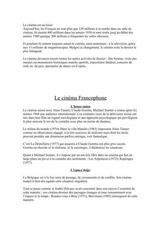 Le cinéma est un loisir
Aujourd’hui, les Français ne sont plus que 120 millions á se rendre dans un salle de
cinéma, ils étaient 400 millions dans les années 1950 et sont restés jusq’au début des
années 1980 quelque 200 millions à fréquenter les salles obscures.
Et pourtant ils aiment toujours autant le cinéma, mais autrement : à la télévision, grâce
aux 13 millions de magnétoscopes. Malgré ce changement, le cinéma reste le dossier le
plus frénquent.
Le cinéma devancet encore toutes les autres activités de dossier : fête foraine, visite des
musées ou monuments historiques matchs sportifs, expositions théâtres, concerts de
rock ou de jazz, spectacles de dance ou d’opéra.
Le cinéma Francophone
L’heure suisse
Le cinéma suisse avec Alain Tanner, Claude Goretta, Michael Soutter a connu après les
années 1968 une audience internationale. Ces cinéastes issus de la délévision suisse ont
mis dans leur film un regard sociologique et une approche psycologique qui privilégient
le plus souvent le ton de la comédie avec plus ou moins de distance.
Le milieu du monde (1974), Dans la ville blanche (1983) impossent Alain Tanner
comme un observateur engagé, à la fois soucieux de réalisme mais dont les récits
peuvent prendre une dimension parfois onirique, voir fantastique.
C’est La Dentellière (1977) qui assurera à Claude Goretta son plus gros succès.
Goretta ne cherche ni le réalisme, ni la sociologie, il théâtralise les situations.
Quant à Michael Soutter, il s’impose par un ton trés libre dans un cinéma qui fait un
large place au jeu et à la comédie des sentiments : Les Arpenteurs (1972), Repérages
(1977).
L’espace belge
La Belgique est á la fois terre de passage, de croisements et de conflits. Son cinéma
traduit à bien des égards cette situation singuliére.
Tout se passe comme si André Delvaux avait concentré dans son oeuvre l’essentiel de
cette manière ; son cinéma dessine des paysages étranges et joue constamment avec
l’espace et le temps : Rendez-vous à Bray (1971), Bervenuta (1983) témoignent de cette
manière.
 