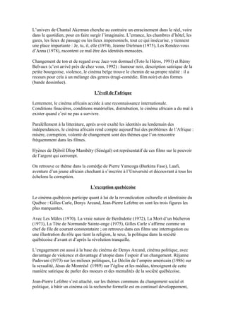 L’univers de Chantal Akerman cherche au contraire un enracinement dans le réel, voire
dans le quotidien, pour en faire surgir l’imaginaire. L’errance, les chambres d’hôtel, les
gares, les lieux de passage ou les lieux impersonnels, tout ce qui insécurise, y tiennent
une place impartante : Je, tu, il, elle (1974), Jeanne Dielman (1975), Les Rendez-vous
d’Anna (1978), racontent ce mal être des identités menacées.
Changement de ton et de regard avec Jaco von dormael (Toto le Héros, 1991) et Rémy
Belvaux (c’est arrivé près de chez vous, 1992) : humour noir, description satirique de la
petite bourgeoise, violence, le cinéma belge trouve le chemin de sa propre réalité : il a
recours pour cela à un mélange des genres (tragi-comédie, film noir) et des formes
(bande dessinñee).
L’éveil de l’afrique
Lentement, le cinéma africain accède à une reconnaissance internationale.
Conditions finacières, conditions matérielles, distrubution, le cinèma africain a du mal à
exister quand c’est ne pas a survivre.
Paralèllement á la litteráture, après avoir exalté les identités au lendemain des
indépendances, le cinéma africain rend compte aujourd’hui des problèmes de l’Afrique :
misère, corruption, volonté de changement sont des thèmes que l’on rencontre
frèquemment dans les filmes.
Hyènes de Djibril Dlop Mambéty (Sénégal) est représentatif de ces films sur le pouvoir
de l’argent qui corrompt.
On retrouve ce thème dans la comèdje de Pierre Yamcoga (Burkina Faso), Laafi,
aventure d’un jeune africain chechant à s’inscrire à l’Université et découvrant à tous les
échelons la corruption.
L’exception quebécoise
Le cinéma québécois participe quant à lui de la revendication culturelle et identitaire du
Québec : Gilles Carle, Denys Arcand, Jean-Pierre Lefebre en sont les trois figures les
plus marquantes.
Avec Les Mâles (1970), La vraie nature de Berdndette (1972), La Mort d’un bûcheron
(1973), La Tête de Normande Sainte-onge (1975), Gilles Carle s’affirme comme un
chef de file de courant constestataire ; on retrouve dans ces films une interrogation ou
une illustration du rôle que tient la religion, le sexe, la politique dans la société
québécoise d’avant et d’après la révolution tranquille.
L’engagement est aussi à la base du cinéma de Denys Arcand, cinéma politique, avec
davantage de viokence et davantage d’utopie dans l’espoir d’un changement. Réjanne
Padovani (1973) sur les milieux politiques, Le Déclin de l’empire américain (1986) sur
la sexualité, Jésus de Montréal (1989) sur l’église et les médias, témoignent de cette
maniére satirique de parler des moeurs et des mentalités de la société québécoise.
Jean-Pierre Lefebre s’est attaché, sur les thémes communs du changement social et
politique, à bâtir un cinéma où la recherche formelle est en continuel développement,
 