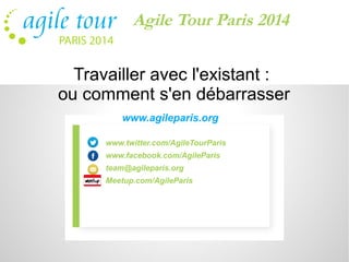 Agile Tour Paris 2014 
Travailler avec l'existant : 
ou comment s'en débarrasser 
www.agileparis.org 
www.twitter.com/AgileTourParis 
www.facebook.com/AgileParis 
team@agileparis.org 
Meetup.com/AgileParis 
 