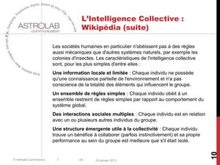L’Intelligence Collective :
                                    Wikipédia (suite)

                       Les sociétés humaines en particulier n'obéissent pas à des règles
                       aussi mécaniques que d'autres systèmes naturels, par exemple les
                       colonies d'insectes. Les caractéristiques de l'intelligence collective
                       sont, pour les plus simples d'entre elles :
                       Une information locale et limitée : Chaque individu ne possède
                       qu'une connaissance partielle de l'environnement et n'a pas
                       conscience de la totalité des éléments qui influencent le groupe.
                       Un ensemble de règles simples : Chaque individu obéit à un
                       ensemble restreint de règles simples par rapport au comportement du
                       système global.
                       Des interactions sociales multiples : Chaque individu est en relation
                       avec un ou plusieurs autres individus du groupe.
                       Une structure émergente utile à la collectivité : Chaque individu
                       trouve un bénéfice à collaborer (parfois instinctivement) et sa propre
                       performance au sein du groupe est meilleure que s'il était isolé.




                                                                                                10
© Astrolab Communica     t         ion     25 janvier 2013
 