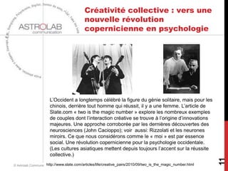 Créativité collective : vers une
                                         nouvelle révolution
                                         copernicienne en psychologie




                     L’Occident a longtemps célébré la figure du génie solitaire, mais pour les
                     chinois, derrière tout homme qui réussit, il y a une femme. L’article de
                     Slate.com « two is the magic number » explore les nombreux exemples
                     de couples dont l’interaction créative se trouve à l’origine d’innovations
                     majeures. Une approche corroborée par les dernières découvertes des
                     neurosciences (John Cacioppo); voir aussi: Rizzolati et les neurones
                     miroirs. Ce que nous considérons comme le « moi » est par essence
                     social. Une révolution copernicienne pour la psychologie occidentale.
                     (Les cultures asiatiques mettent depuis toujours l’accent sur la réussite
                     collective.)




                                                                                                             11
                    http://www.slate.com/articles/life/creative_pairs/2010/09/two_is_the_magic_number.html
© Astrolab Communication - JBP/EH/CL/RDQ             25 janvier 2013
 