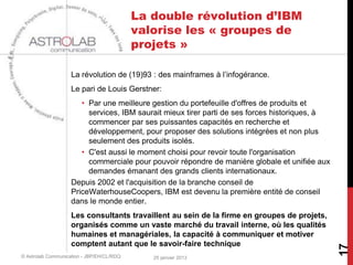 La double révolution d’IBM
                                           valorise les « groupes de
                                           projets »

                    La révolution de (19)93 : des mainframes à l’infogérance.
                    Le pari de Louis Gerstner:
                       • Par une meilleure gestion du portefeuille d'offres de produits et
                         services, IBM saurait mieux tirer parti de ses forces historiques, à
                         commencer par ses puissantes capacités en recherche et
                         développement, pour proposer des solutions intégrées et non plus
                         seulement des produits isolés.
                       • C'est aussi le moment choisi pour revoir toute l'organisation
                         commerciale pour pouvoir répondre de manière globale et unifiée aux
                         demandes émanant des grands clients internationaux.
                    Depuis 2002 et l'acquisition de la branche conseil de
                    PriceWaterhouseCoopers, IBM est devenu la première entité de conseil
                    dans le monde entier.
                    Les consultants travaillent au sein de la firme en groupes de projets,
                    organisés comme un vaste marché du travail interne, où les qualités
                    humaines et managériales, la capacité à communiquer et motiver
                    comptent autant que le savoir-faire technique




                                                                                                17
© Astrolab Communication - JBP/EH/CL/RDQ      25 janvier 2013
 