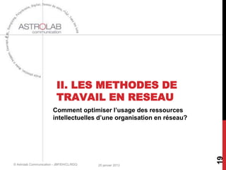 II. LES METHODES DE
                           TRAVAIL EN RESEAU
                        Comment optimiser l’usage des ressources
                        intellectuelles d’une organisation en réseau?




                                                                        19
© Astrolab Communication - JBP/EH/CL/RDQ   25 janvier 2013
 