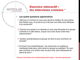 Exercice interactif :
                     les interviews croisées *

•     Les quatre questions appréciatives
    1. Décrivez un moment où vous avez donné le meilleur de vous-même.
      Que faisiez-vous, et qu’est-ce qui a fait que vous étiez aussi efficaces
      à ce moment-là?

    2. Pouvez-vous penser à un épisode où vous avez fait partie d’un groupe
      confronté à un défi sérieux, auquel vous avez réussi à faire face
      collectivement?

    3. Quelles caractéristiques du groupe ont alors le plus contribué à la
      réussite?

    4.Comment ces caractéristiques / ces ressources ou qualités se
      manifestent-elles dans votre travail en groupe au quotidien? En quoi
      cela contribue t-il à rendre votre vie plus riche, plus intéressante et
      pleine de sens ?

* Exercice interactif issu de la méthode Appreciative Inquiry : interviews appréciatives
 