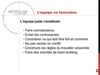 L’équipe en formation

L’équipe juste constituée

 • Faire connaissance
 • Eviter les controverses
 • Considérer ce qui doit être fait et comment
 • Ne pas rentrer en conflit
 • Construire les règles du travailler ensemble
 • Faire des activités de team building




                                                  31
 
