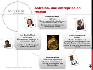 Astrolab, une entreprise en
                                           réseau
                                                           Emmanuelle Hervé
                                                                Ingénieur,
                                                   15 ans expatriée DuPont de Nemours
                                                       responsable de la BU EMEA
                                                     7 ans de communication de crise
                                                          pétrochimie et pharma




                     Jean-Baptiste Plantin                                                       Christophe Lamandé
                         Expert digital                                                                 Historien,
                 20 ans de projet e-business et                                                 15 ans à la direction de la
                    communication digitale                                               communication et du Marketing chez
                                                                                         Carrefour Turquie et Carrefour groupe
                 Ministère de la défense, groupe                                         Officier de réserve de la gendarmerie
                     PPR et Crédit Agricole                                                             Nationale




                                                            Robert de Quelen
                                                       Master coach organisations
                                                       25 ans de communication en
                                                      France et à l’international pour




                                                                                                                            44
                                                             Edelman et Eon
© Astrolab Communication - JBP/EH/CL/RDQ
 