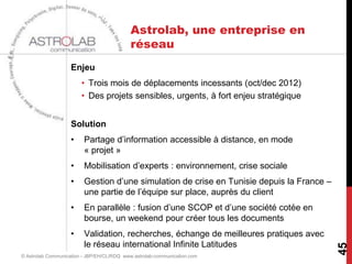 Astrolab, une entreprise en
                                            réseau
                    Enjeu
                        • Trois mois de déplacements incessants (oct/dec 2012)
                        • Des projets sensibles, urgents, à fort enjeu stratégique


                    Solution
                    •    Partage d’information accessible à distance, en mode
                         « projet »
                    •    Mobilisation d’experts : environnement, crise sociale
                    •    Gestion d’une simulation de crise en Tunisie depuis la France –
                         une partie de l’équipe sur place, auprès du client
                    •    En parallèle : fusion d’une SCOP et d’une société cotée en
                         bourse, un weekend pour créer tous les documents
                    •    Validation, recherches, échange de meilleures pratiques avec
                         le réseau international Infinite Latitudes




                                                                                           45
© Astrolab Communication - JBP/EH/CL/RDQ www.astrolab-communication.com
 
