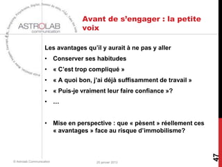 Avant de s’engager : la petite
                                 voix

                    Les avantages qu’il y aurait à ne pas y aller
                    • Conserver ses habitudes
                    • « C’est trop compliqué »
                    • « A quoi bon, j’ai déjà suffisamment de travail »
                    • « Puis-je vraiment leur faire confiance »?
                    • …


                    • Mise en perspective : que « pèsent » réellement ces
                      « avantages » face au risque d’immobilisme?




                                                                            47
© Astrolab Communication              25 janvier 2013
 