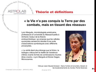 Théorie et définitions

                           « la Vie n’a pas conquis la Terre par des
                             combats, mais en tissant des réseaux»

                       Lynn Margulis, microbiologiste américaine,
                       professeure à l’université du Massachusetts à
                       Amherst. Auteur de la théorie
                       endosymbiotique qui propose que les cellules
                       eucaryotes seraient le résultat d’une suite
                       d’associations symbiotiques avec différents
                       procaryotes.

                       « La vérité étant plus étrange que la fiction, la
                       biologie a découvert la réalité de l’existence
                       d’êtres vivants formés de combinaisons d’autres
                       êtres vivants » Lynn Margulis et Dorian Sagan,
                       Microcosmos.


                                            Cité par Jean-Claude Ameisen : Dans l’ombre et la lumière, Darwin et
                                                                les bouleversements du monde, Points Sciences




                                                                                                                   7
© Astrolab Communication - JBP/EH/CL/RDQ         25 janvier 2013
 