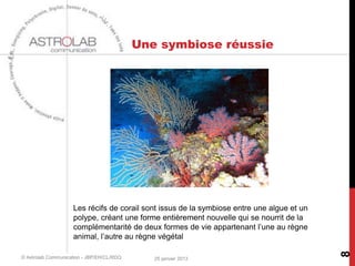 Une symbiose réussie




                    Les récifs de corail sont issus de la symbiose entre une algue et un
                    polype, créant une forme entièrement nouvelle qui se nourrit de la
                    complémentarité de deux formes de vie appartenant l’une au règne
                    animal, l’autre au règne végétal




                                                                                           8
© Astrolab Communication - JBP/EH/CL/RDQ      25 janvier 2013
 