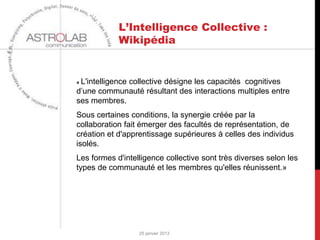 L’Intelligence Collective :
             Wikipédia


« L'intelligence
             collective désigne les capacités cognitives
d’une communauté résultant des interactions multiples entre
ses membres.
Sous certaines conditions, la synergie créée par la
collaboration fait émerger des facultés de représentation, de
création et d'apprentissage supérieures à celles des individus
isolés.
Les formes d'intelligence collective sont très diverses selon les
types de communauté et les membres qu'elles réunissent.»




                   25 janvier 2013
 
