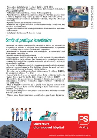 Edition spéciale du TRAVAILLEUR | Journal du PS de Huy | SEPTEMBRE 2018 | PAGE 11/12
• Rénovation de la toiture à l’école de Solières (2015-2016)
• Rénovation annoncée des châssis à l’école de Solières et de la toiture
à Tihange (2018-2019)
• Réfection du bloc sanitaire à l’école de Tihange (2014)
• Agrandissement de la crèche communale permettant de quasi doubler
le nombre de places disponibles qui passent de 25 à 48 unités (2014)
• Aménagement d’une classe dans l’ancien bureau de poste à Tihange
(2017-2019)
• Agrandissement de la crèche communale
• Extension de l’organisation des plaines communales à la totalité des
vacances scolaires d’été
• Organisation des classes de neige commune aux différentes implanta-
tions scolaires
• Installation du réseau wiﬁ dans les écoles
...
Santé et politique hospitalière
• Maintien de l’équilibre budgétaire de l’hôpital depuis dix ans avec un
budget de 110 millions €, malgré d’importantes économies budgétaires
et la présence d’un hôpital complètement modernisé
• Augmentation du personnel de 10% en cinq ans : actuellement 1.200
employés et 200 médecins
• Accueil annuel de 100.000 patients
• Investissement de 100 millions € pour la mise en œuvre du nouvel hôpi-
tal (2013-2015) et de 50 millions € en équipements : nouvelles chambres,
nouveau bloc opératoire, nouvelle radiologie, soins intensifs , endosco-
pie, pédiatrie, parking…
• Ouverture et développement de nouveaux services hospitaliers : asso-
ciation en oncologie avec le CHU de Liège, clinique du sport, polysom-
nographie, clinique de la douleur, hôpital de jour…
• Ouverture de la résidence Avelines à Wanze pour 15 millions € (2015),
dix ans après le site des Prés Brion
• Lancement des travaux de construction de la résidence Vallée du
Hoyoux dans le quartier Sainte-Catherine pour 25 millions € (2017)
• Disponibilité de quatre maisons de repos et de soins aux normes, soit
460 places en maisons de repos et 23 appartements en résidence ser-
vice (2012-2018)
• Mise à disposition annuelle de la Grand-Place pour le camion de la
Croix-Rouge en vue d’une collecte de sang et d’une opération de sensi-
bilisation (2012-2018)
• Participation à la journée annuelle de sensibilisation à la lutte contre le
diabète (2012-2018)
• Mise en place de campagnes de sensibilisation pour le don d’organes
...
BILAN2012-2018
Ouverture
d’un nouvel hôpital
Ouverture
 