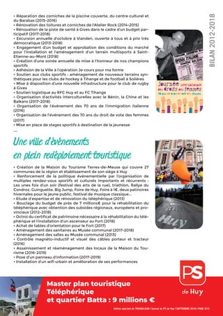 • Réparation des corniches de la piscine couverte, du centre culturel et
du Barabas (2015-2016)
• Rénovation des toitures et corniches de l’Atelier Rock (2014-2015)
• Rénovation de la piste de santé à Gives dans le cadre d’un budget par-
ticipatif (2017-2018)
• Excursion annuelle d’octobre à Vianden, ouverte à tous et à prix très
démocratique (2013-2018)
• Engagement d’un budget et approbation des conditions du marché
pour l’installation et l’aménagement d’un terrain multisports à Saint-
Etienne-au-Mont (2018)
• Création d’une soirée annuelle de mise à l’honneur de nos champions
sportifs
• Adhésion de la Ville à l’opération Je cours pour ma forme
• Soutien aux clubs sportifs : aménagement de nouveaux terrains syn-
thétiques pour les clubs de hockey à Tihange et de football à Solières
• Mise à disposition d’une nouvelle infrastructure pour le club de rugby
à Gives
• Soutien logistique au RFC Huy et au FC Tihange
• Organisation d’activités interculturelles avec le Bénin, la Chine et les
Balkans (2017-2018)
• Organisation de l’événement des 70 ans de l’immigration italienne
(2016)
• Organisation de l’événement des 70 ans du droit de vote des femmes
(2017)
• Mise en place de stages sportifs à destination de la jeunesse
...
Une ville d’événements
en plein redéploiement touristique
• Création de la Maison du Tourisme Terres-de-Meuse qui couvre 27
communes de la région et établissement de son siège à Huy
• Renforcement de la politique événementielle par l’organisation de
multiples rendez-vous sportifs et culturels importants et récurrents :
Les unes fois d’un soir (festival des arts de la rue), triathlon, Rallye du
Condroz, Guinguette, Big Jump, Foire de Huy, Foire à 1€, deux patinoires
hivernales pour le jeune public, festival de musique classique...
• Etude d’expertise et de rénovation du téléphérique (2013)
• Bouclage du budget de près de 7 millions€ pour la réhabilitation du
téléphérique avec obtention des subsides régionaux, européens et pro-
vinciaux (2012-2018)
• Octroi du certiﬁcat de patrimoine nécessaire à la réhabilitation du télé-
phérique et l’installation d’un ascenseur au Fort (2018)
• Achat de tables d’orientation pour le Fort (2017)
• Aménagement des sanitaires au Musée communal (2017-2018)
• Aménagement des salles au Musée communal (2013)
• Contrôle magnéto-inductif et visuel des câbles porteur et tracteur
(2016)
• Assainissement et réaménagement des locaux de la Maison du Tou-
risme (2016-2019)
• Pose d’un panneau d’information (2017-2019)
• Installation d’un wiﬁ urbain et amélioration de ses performances
Edition spéciale du TRAVAILLEUR | Journal du PS de Huy | SEPTEMBRE 2018 | PAGE 3/12
BILAN2012-2018
Master plan touristique
Téléphérique
et quartier Batta : 9 millions €
 