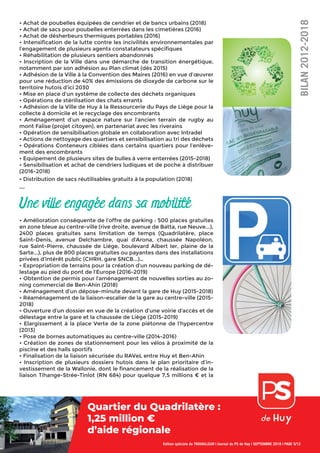 • Achat de poubelles équipées de cendrier et de bancs urbains (2018)
• Achat de sacs pour poubelles enterrées dans les cimetières (2016)
• Achat de désherbeurs thermiques portables (2016)
• Intensiﬁcation de la lutte contre les incivilités environnementales par
l’engagement de plusieurs agents constatateurs spéciﬁques
• Réhabilitation de plusieurs sentiers abandonnés
• Inscription de la Ville dans une démarche de transition énergétique,
notamment par son adhésion au Plan climat (dès 2015)
• Adhésion de la Ville à la Convention des Maires (2016) en vue d’œuvrer
pour une réduction de 40% des émissions de dioxyde de carbone sur le
territoire hutois d’ici 2030
• Mise en place d’un système de collecte des déchets organiques
• Opérations de stérilisation des chats errants
• Adhésion de la Ville de Huy à la Ressourcerie du Pays de Liège pour la
collecte à domicile et le recyclage des encombrants
• Aménagement d’un espace nature sur l’ancien terrain de rugby au
mont Falise (projet citoyen), en partenariat avec les riverains
• Opération de sensibilisation globale en collaboration avec Intradel
• Actions de nettoyage des quartiers et sensibilisation au tri des déchets
• Opérations Conteneurs ciblées dans certains quartiers pour l’enlève-
ment des encombrants
• Equipement de plusieurs sites de bulles à verre enterrées (2015-2018)
• Sensibilisation et achat de cendriers ludiques et de poche à distribuer
(2016-2018)
• Distribution de sacs réutilisables gratuits à la population (2018)
...
Une ville engagée dans sa mobilité
• Amélioration conséquente de l’offre de parking : 500 places gratuites
en zone bleue au centre-ville (rive droite, avenue de Batta, rue Neuve...),
2400 places gratuites sans limitation de temps (Quadrilatère, place
Saint-Denis, avenue Delchambre, quai d’Arona, chaussée Napoléon,
rue Saint-Pierre, chaussée de Liège, boulevard Albert Ier, plaine de la
Sarte...), plus de 800 places gratuites ou payantes dans des installations
privées d’intérêt public (CHRH, gare SNCB...)…
• Expropriation de terrains pour la création d’un nouveau parking de dé-
lestage au pied du pont de l’Europe (2016-2019)
• Obtention de permis pour l’aménagement de nouvelles sorties au zo-
ning commercial de Ben-Ahin (2018)
• Aménagement d’un dépose-minute devant la gare de Huy (2015-2018)
• Réaménagement de la liaison-escalier de la gare au centre-ville (2015-
2018)
• Ouverture d’un dossier en vue de la création d’une voirie d’accès et de
délestage entre la gare et la chaussée de Liège (2015-2019)
• Elargissement à la place Verte de la zone piétonne de l’hypercentre
(2013)
• Pose de bornes automatiques au centre-ville (2014-2016)
• Création de zones de stationnement pour les vélos à proximité de la
piscine et des halls sportifs
• Finalisation de la liaison sécurisée du RAVeL entre Huy et Ben-Ahin
• Inscription de plusieurs dossiers hutois dans le plan prioritaire d’in-
vestissement de la Wallonie, dont le ﬁnancement de la réalisation de la
liaison Tihange-Strée-Tinlot (RN 684) pour quelque 7,5 millions € et la
Edition spéciale du TRAVAILLEUR | Journal du PS de Huy | SEPTEMBRE 2018 | PAGE 5/12
BILAN2012-2018
Quartier du Quadrilatère :
1,25 million €
d’aide régionale
 