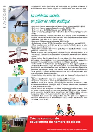 • Lancement d’une procédure de rénovation du quartier de Statte et
établissement de 20 ﬁches projets en collaboration avec les habitants
...
La cohésion sociale,
un pilier de notre politique
• Octroi de ristournes pour l’appel à des aides ménagères (2012-2018)
• Octroi de ristournes pour l’eau alimentaire (2012-2018)
• Octroi de près de 1200 chèques-taxis (2012-2018)
• Octroi d’une nouvelle prime à destination des familles monoparentales
(2018)
• Renforcement de l’équipe éducative du CPAS en vue d’augmenter le
nombre de guidances socio-éducatives, d’activités développées et de
modules d’insertion par la culture (2017)
• Octroi de 760 primes de naissance (2012-2018)
• Création au sein du CPAS d’une cellule spéciﬁque aux jeunes (2013)
• Mise en place des activités du groupement d’initiative pour la lutte
contre le surendettement
• Création d’une école de devoirs gratuite pour les étudiants de l’ensei-
gnement secondaire (2017)
• Mise en place de campagnes d’information par les écopasseurs et le
Guichet de l’Energie pour favoriser les économies d’énergie chez les par-
ticuliers
• Organisation d’actions par le service de prévention dans les quartiers :
ateliers de cuisine, potager communautaire, suivi de personnes sujettes
aux addictions, accompagnement des comités de quartier…
• Lutte contre le radicalisme par l’engagement d’un agent spéciﬁque
(2018) et au travers du projet Amélioration du vivre ensemble, je connais
mon voisin, en collaboration avec différentes associations : spectacle,
journées d’échanges, visite d’un centre pour réfugiés, projection de
ﬁlms, apéritifs citoyens, visites d’expositions, séjour à Buchenwald avec
une soixantaine de participants…
• Organisation d’un atelier bien-être géré par des professionnels de la
santé
• Journée des familles pour tous publics au Mont Mosan
• Vigilance accrue de la police quant à l’absentéisme scolaire
• Mise en place d’un service spéciﬁque pour les aînés au sein du CPAS,
et développement de synergies avec le service des affaires sociales de
la Ville de Huy (2014-2017)
• Organisation par le Bel Âge hutois de goûters mensuels dansants pour
les seniors rassemblant en moyenne quelque 120 personnes, d’excur-
sions annuelles comptant une centaine de participants et de voyages
auxquels participent plusieurs dizaines de citoyens (2012-2018)
• Création d’un service de chèques taxi pour les personnes âgées ou
souffrant de handicap, et délivrance de 1.200 carnets de chèques pour
115.800 € (2012-2018)
...
Edition spéciale du TRAVAILLEUR | Journal du PS de Huy | SEPTEMBRE 2018 | PAGE 8/12
BILAN2012-2018
Crèche communale :
doublement du nombre de places
Crèche communale :
 
