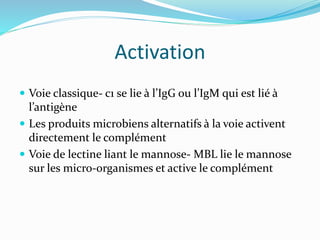 Activation
 Voie classique- c1 se lie à l’IgG ou l’IgM qui est lié à
l’antigène
 Les produits microbiens alternatifs à la voie activent
directement le complément
 Voie de lectine liant le mannose- MBL lie le mannose
sur les micro-organismes et active le complément
 