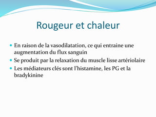 Rougeur et chaleur
 En raison de la vasodilatation, ce qui entraine une
augmentation du flux sanguin
 Se produit par la relaxation du muscle lisse artériolaire
 Les médiateurs clés sont l’histamine, les PG et la
bradykinine
 