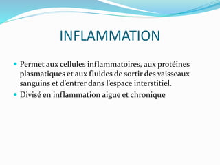 INFLAMMATION
 Permet aux cellules inflammatoires, aux protéines
plasmatiques et aux fluides de sortir des vaisseaux
sanguins et d’entrer dans l’espace interstitiel.
 Divisé en inflammation aigue et chronique
 