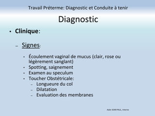 Diagnostic
Travail Préterme: Diagnostic et Conduite à tenir
Axler JEAN PAUL, Interne
• Clinique:
– Signes:
• Écoulement vaginal de mucus (clair, rose ou
légèrement sanglant)
• Spotting, saignement
• Examen au speculum
• Toucher Obstétricale:
– Longueure du col
– Dilatation
– Evaluation des membranes
 