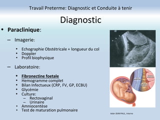 Diagnostic
Travail Preterme: Diagnostic et Conduite à tenir
Axler JEAN PAUL, Interne
• Paraclinique:
– Imagerie:
• Echographie Obstétricale + longueur du col
• Doppler
• Profil biophysique
– Laboratoire:
• Fibronectine foetale
• Hemogramme complet
• Bilan Infectueux (CRP, FV, GP, ECBU)
• Glycémie
• Culture:
– Rectovaginal
– Urinaire
• Amniocentèse
• Test de maturation pulmonaire
 