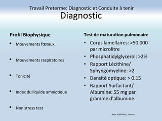 Diagnostic
Profil Biophysique
• Mouvements fœtaux
• Mouvements respiratoires
• Tonicité
• Index du liquide amniotique
• Non stress test
Test de maturation pulmonaire
• Corps lamellaires: >50.000
par microlitre
• Phosphatidylglycerol: >2%
• Rapport Lécithine/
Sphyngomyeline: >2
• Densité optique: > 0.15
• Rapport Surfactant/
Albumine: 55 mg par
gramme d’albumine.
Travail Preterme: Diagnostic et Conduite à tenir
Axler JEAN PAUL, Interne
 